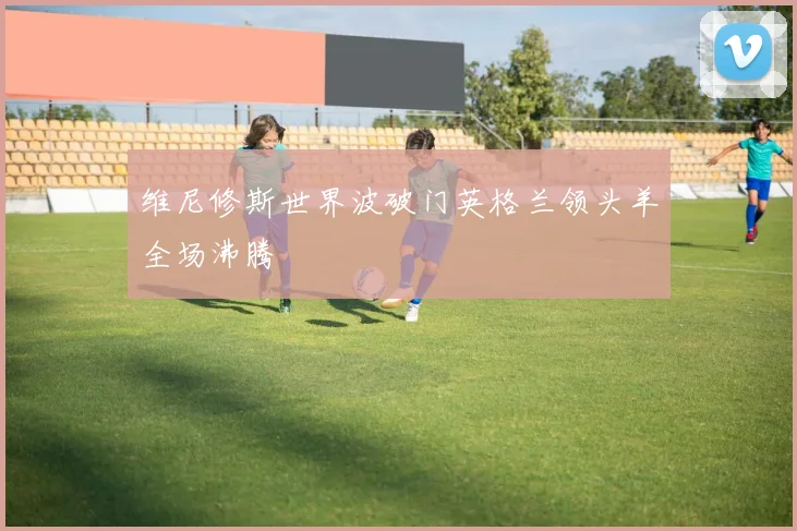 维尼修斯世界波破门英格兰领头羊全场沸腾