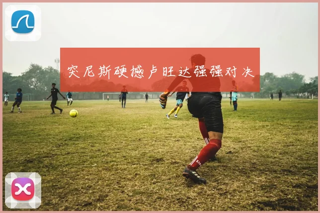 突尼斯硬撼卢旺达强强对决