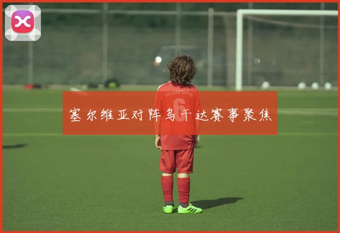 塞尔维亚对阵乌干达赛事聚焦
