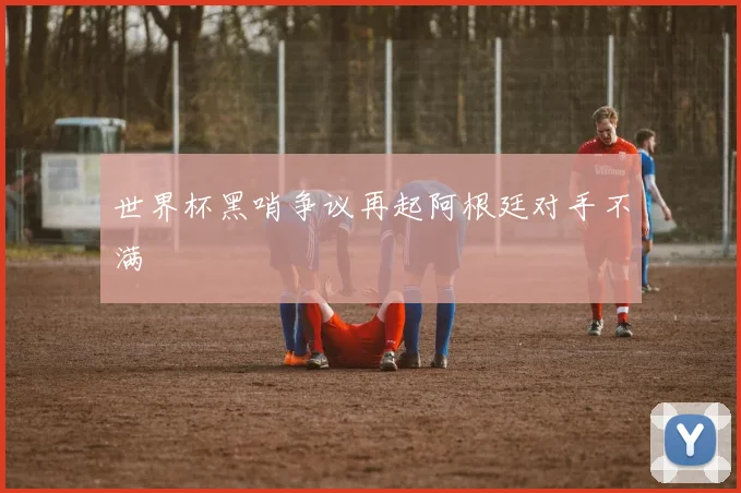世界杯黑哨争议再起阿根廷对手不满