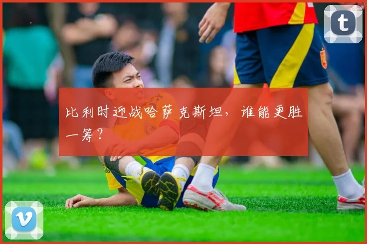比利时迎战哈萨克斯坦，谁能更胜一筹？