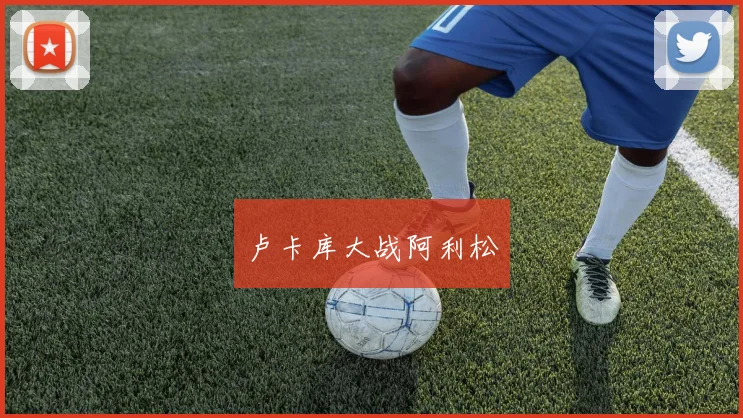 卢卡库大战阿利松