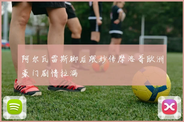 阿尔瓦雷斯脚后跟妙传摩洛哥欧洲豪门剧情拉满