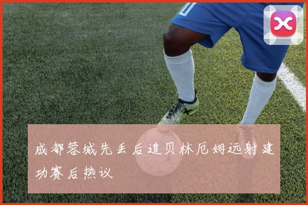 成都蓉城先丢后追贝林厄姆远射建功赛后热议
