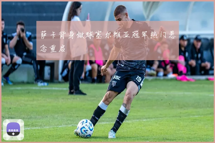 萨卡背身做球塞尔维亚冠军热门悬念重启