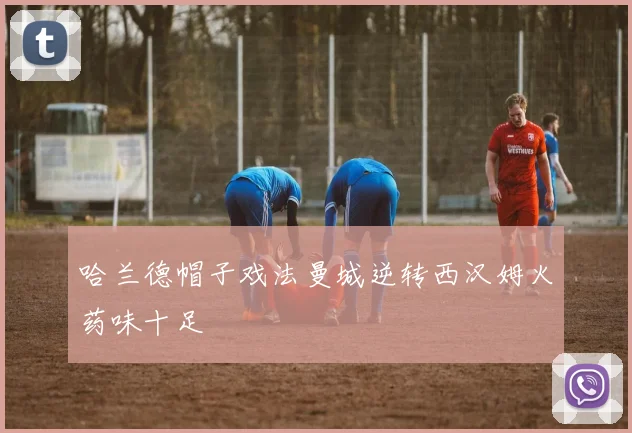 哈兰德帽子戏法曼城逆转西汉姆火药味十足