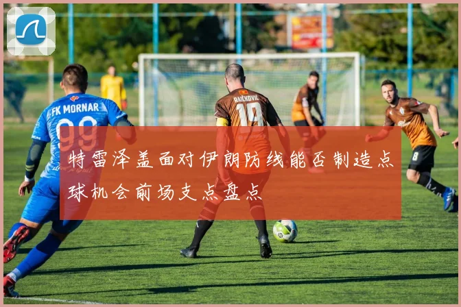 特雷泽盖面对伊朗防线能否制造点球机会前场支点盘点