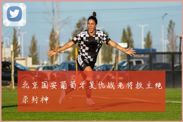 北京国安葡萄牙复仇战老将救主绝杀封神