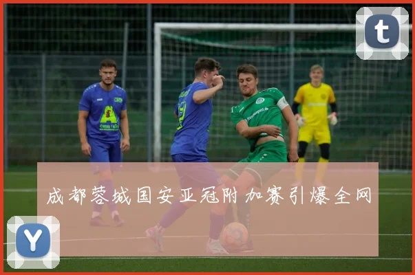 成都蓉城国安亚冠附加赛引爆全网