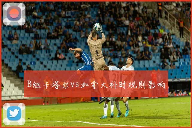 B组卡塔尔vs加拿大补时规则影响