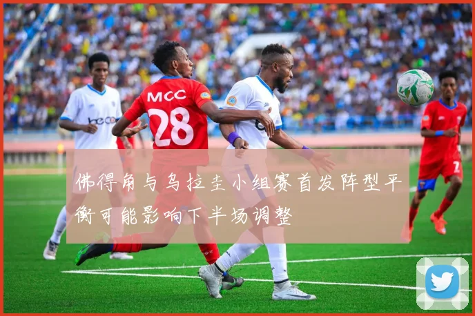 佛得角与乌拉圭小组赛首发阵型平衡可能影响下半场调整