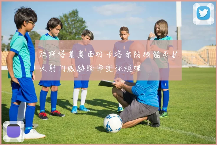 欧斯塔基奥面对卡塔尔防线能否扩大射门威胁赔率变化梳理