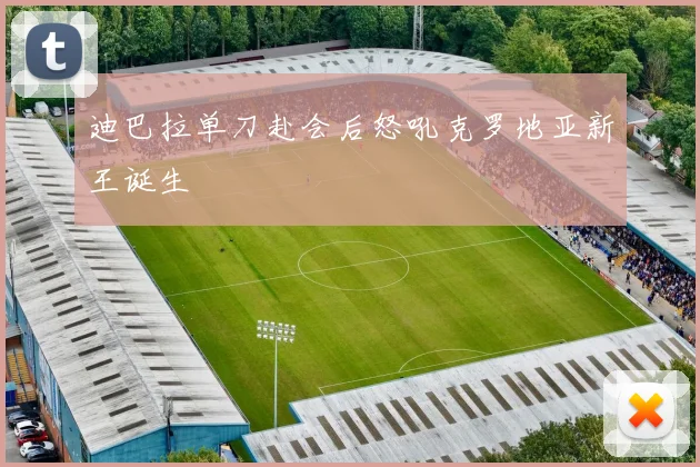 迪巴拉单刀赴会后怒吼克罗地亚新王诞生
