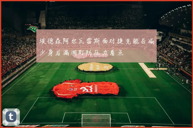 埃德森阿尔瓦雷斯面对捷克能否减少身后漏洞盯防压力看点
