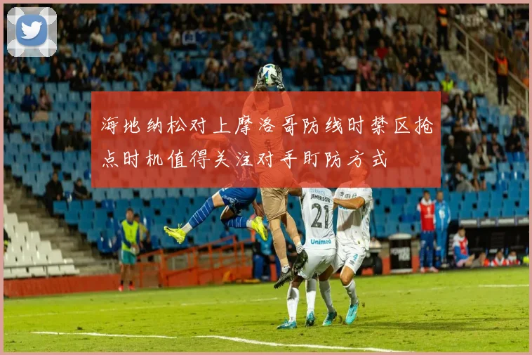 海地纳松对上摩洛哥防线时禁区抢点时机值得关注对手盯防方式