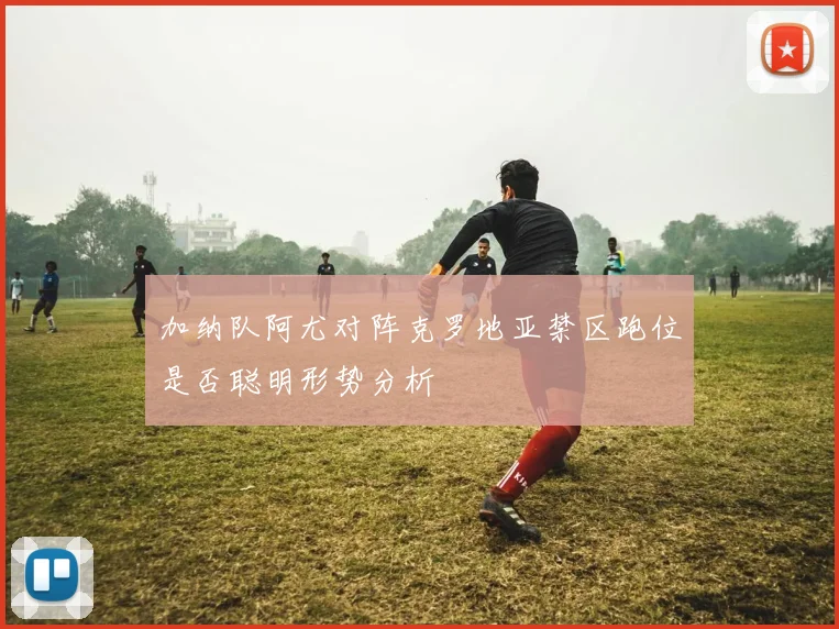 加纳队阿尤对阵克罗地亚禁区跑位是否聪明形势分析