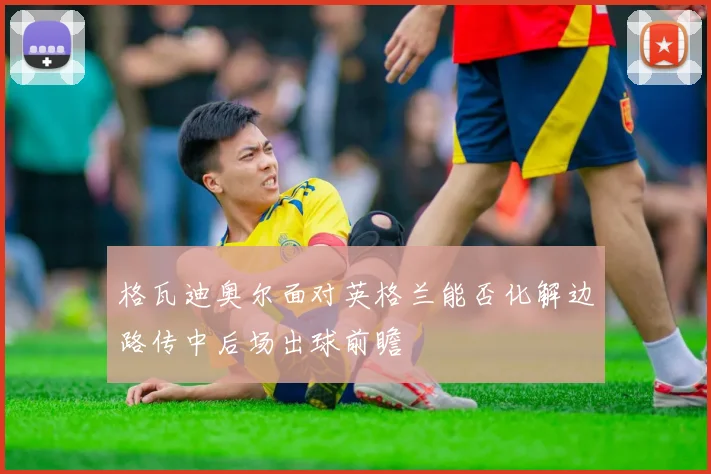 格瓦迪奥尔面对英格兰能否化解边路传中后场出球前瞻
