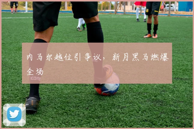 内马尔越位引争议，新月黑马燃爆全场
