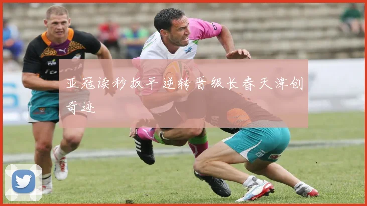 亚冠读秒扳平逆转晋级长春天津创奇迹