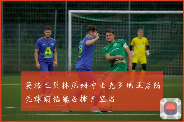 英格兰贝林厄姆冲击克罗地亚后防无球前插能否撕开空当