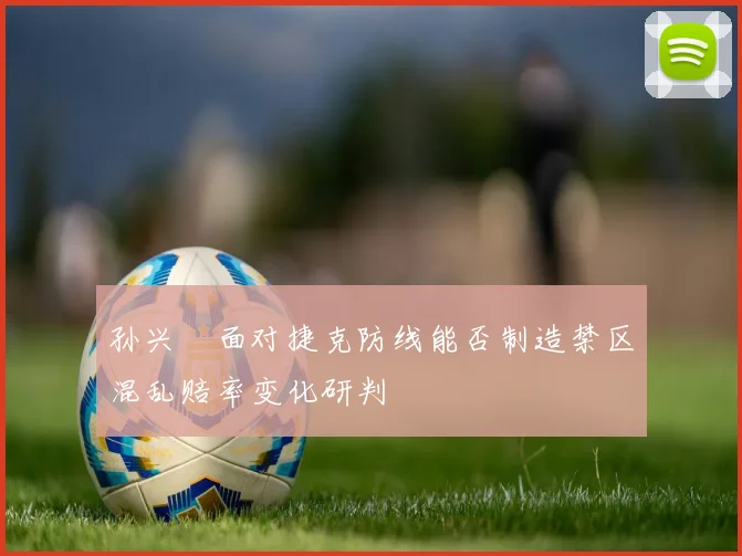 孙兴慜面对捷克防线能否制造禁区混乱赔率变化研判