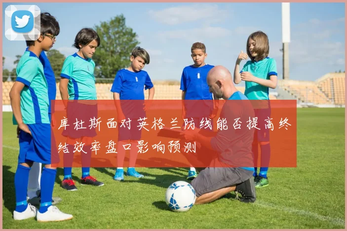 库杜斯面对英格兰防线能否提高终结效率盘口影响预测
