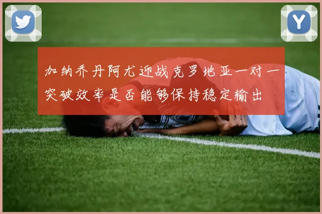 加纳乔丹阿尤迎战克罗地亚一对一突破效率是否能够保持稳定输出