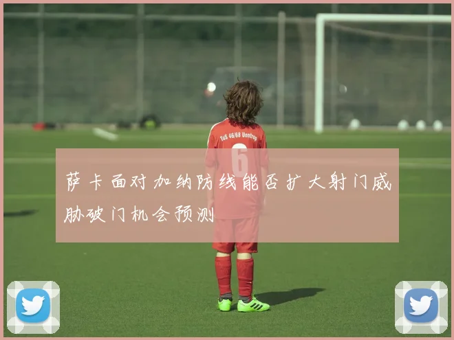 萨卡面对加纳防线能否扩大射门威胁破门机会预测