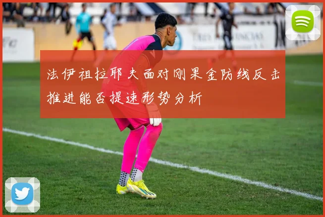 法伊祖拉耶夫面对刚果金防线反击推进能否提速形势分析