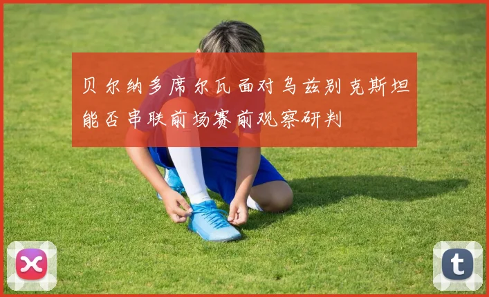 贝尔纳多席尔瓦面对乌兹别克斯坦能否串联前场赛前观察研判