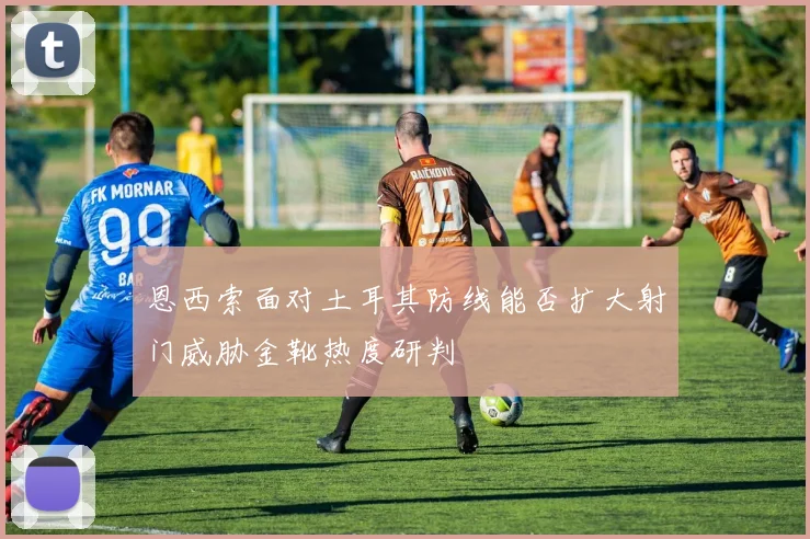 恩西索面对土耳其防线能否扩大射门威胁金靴热度研判