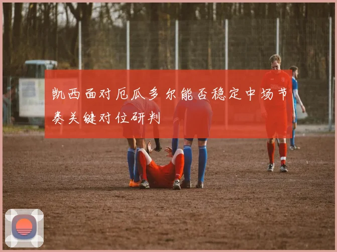 凯西面对厄瓜多尔能否稳定中场节奏关键对位研判