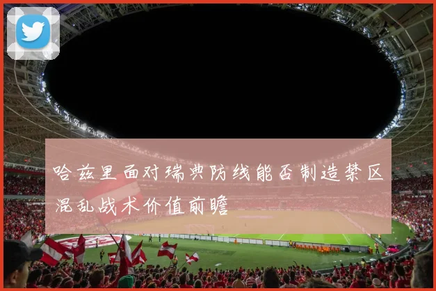 哈兹里面对瑞典防线能否制造禁区混乱战术价值前瞻