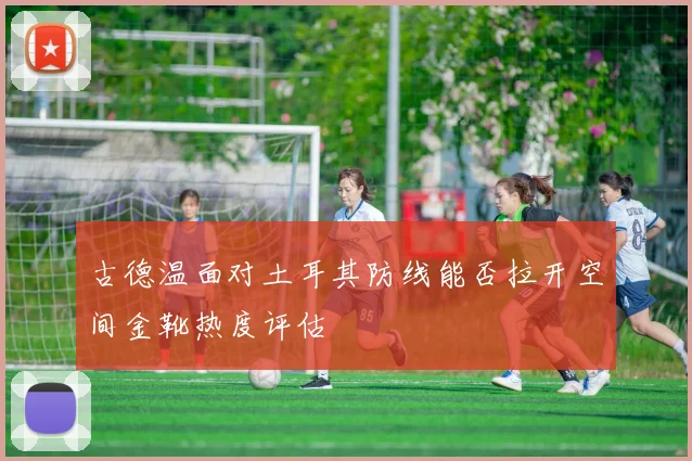 古德温面对土耳其防线能否拉开空间金靴热度评估