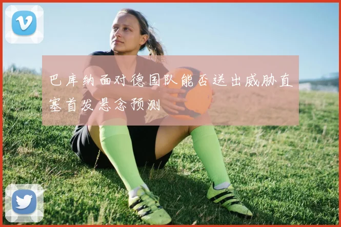 巴库纳面对德国队能否送出威胁直塞首发悬念预测