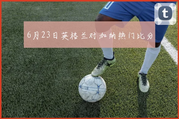 6月23日英格兰对加纳热门比分