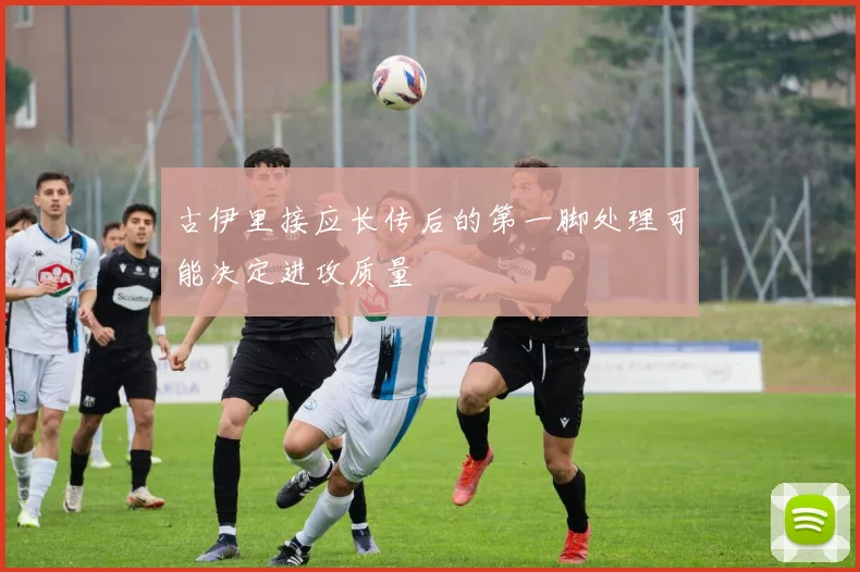 古伊里接应长传后的第一脚处理可能决定进攻质量