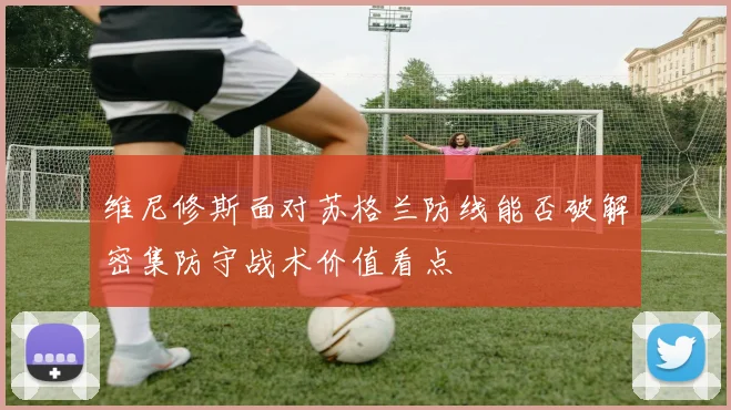 维尼修斯面对苏格兰防线能否破解密集防守战术价值看点