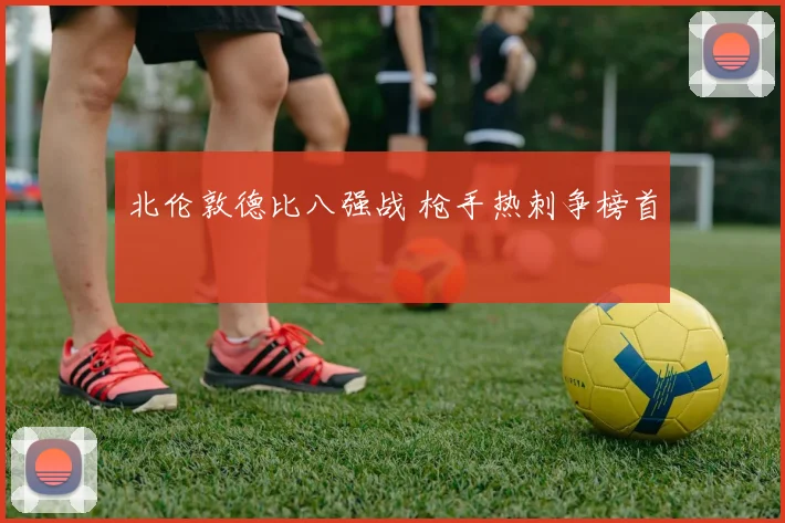 北伦敦德比八强战 枪手热刺争榜首