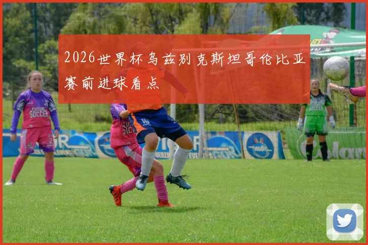 2026世界杯乌兹别克斯坦哥伦比亚赛前进球看点