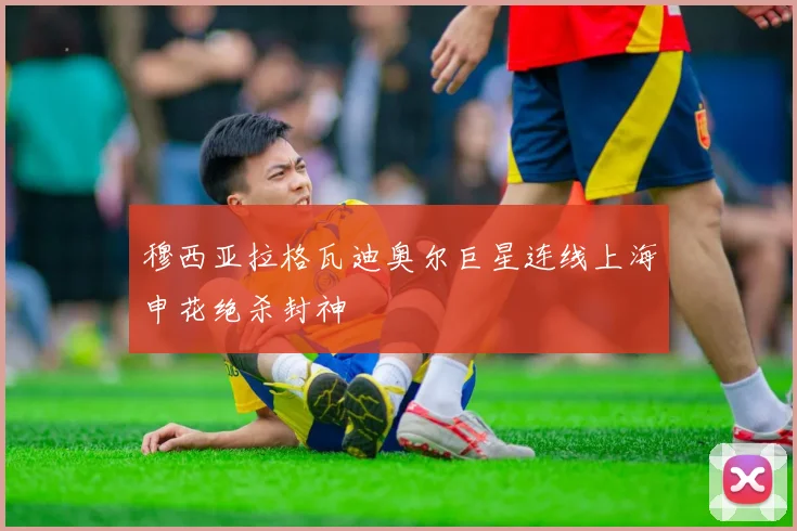 穆西亚拉格瓦迪奥尔巨星连线上海申花绝杀封神