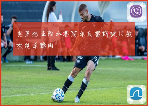 克罗地亚附加赛阿尔瓦雷斯破门被吹绝杀瞬间