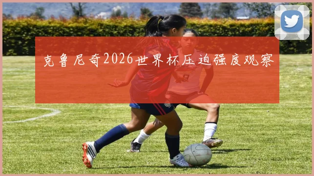克鲁尼奇2026世界杯压迫强度观察