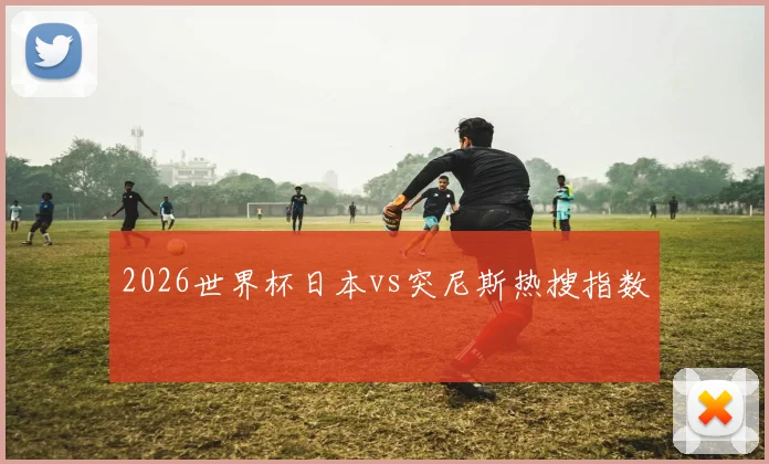 2026世界杯日本vs突尼斯热搜指数