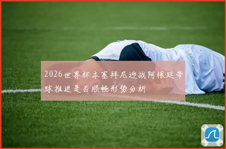 2026世界杯本塞拜尼迎战阿根廷带球推进是否顺畅形势分析