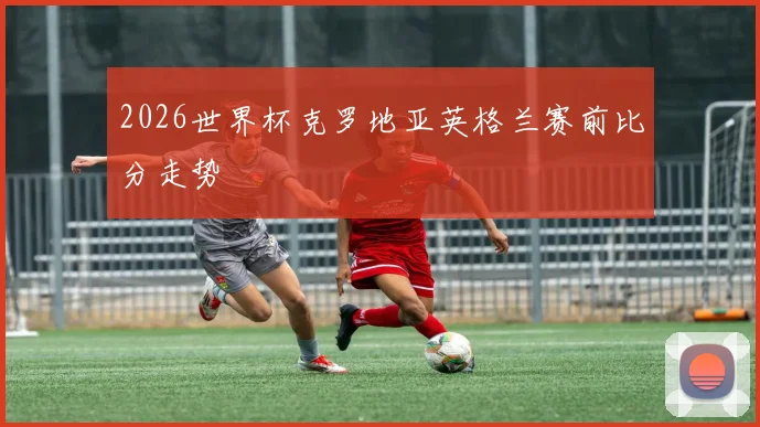 2026世界杯克罗地亚英格兰赛前比分走势