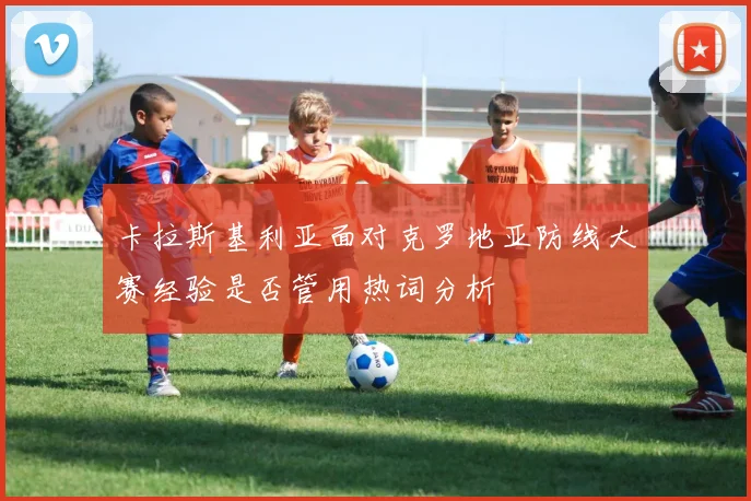 卡拉斯基利亚面对克罗地亚防线大赛经验是否管用热词分析